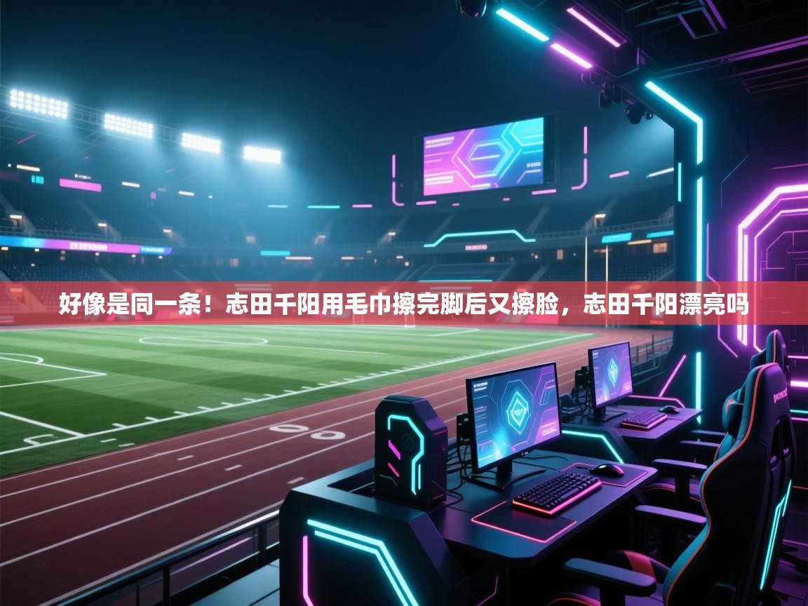 鲸蓝体育app下载-好像是同一条!志田千阳用毛巾擦完脚后又擦脸,志田千阳漂亮吗 第2张