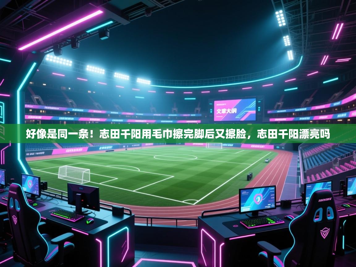 鲸蓝体育app下载-好像是同一条!志田千阳用毛巾擦完脚后又擦脸,志田千阳漂亮吗 第3张
