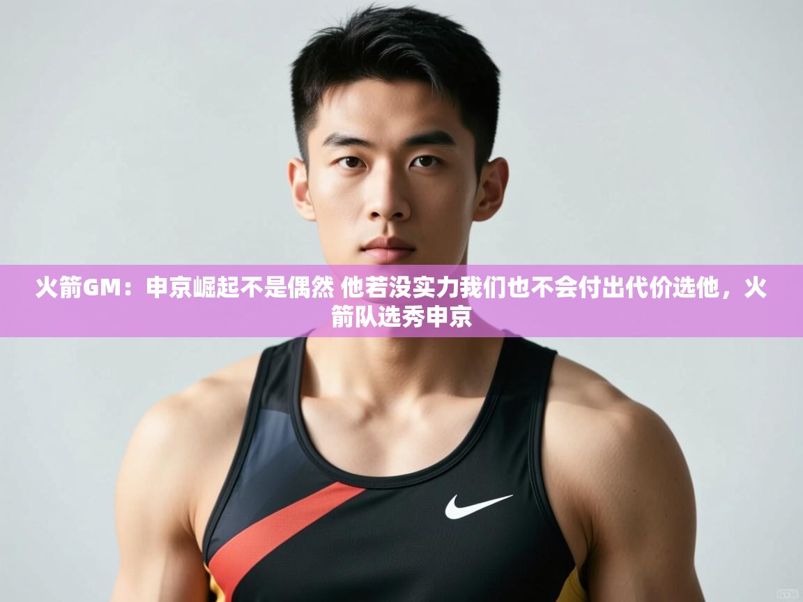 鲸蓝体育官网-火箭GM：申京崛起不是偶然 他若没实力我们也不会付出代价选他，火箭队选秀申京  第1张