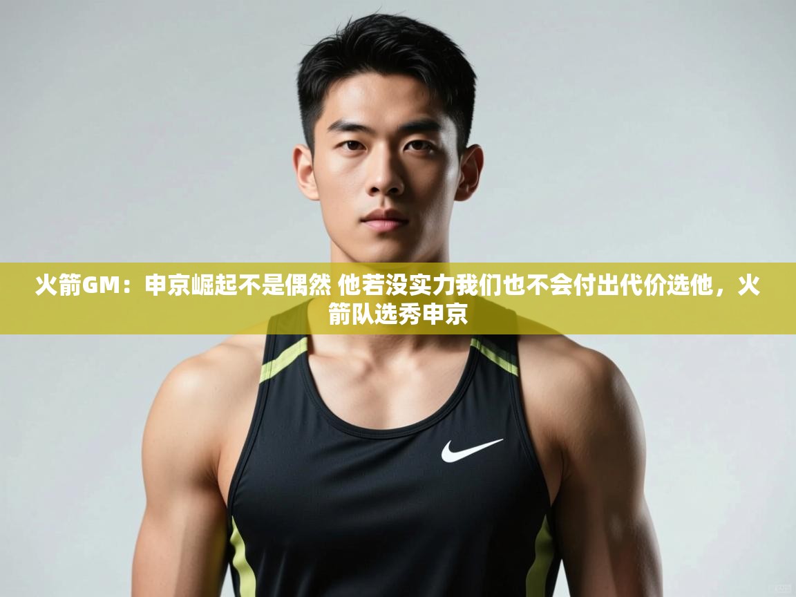 鲸蓝体育官网-火箭GM：申京崛起不是偶然 他若没实力我们也不会付出代价选他，火箭队选秀申京  第2张