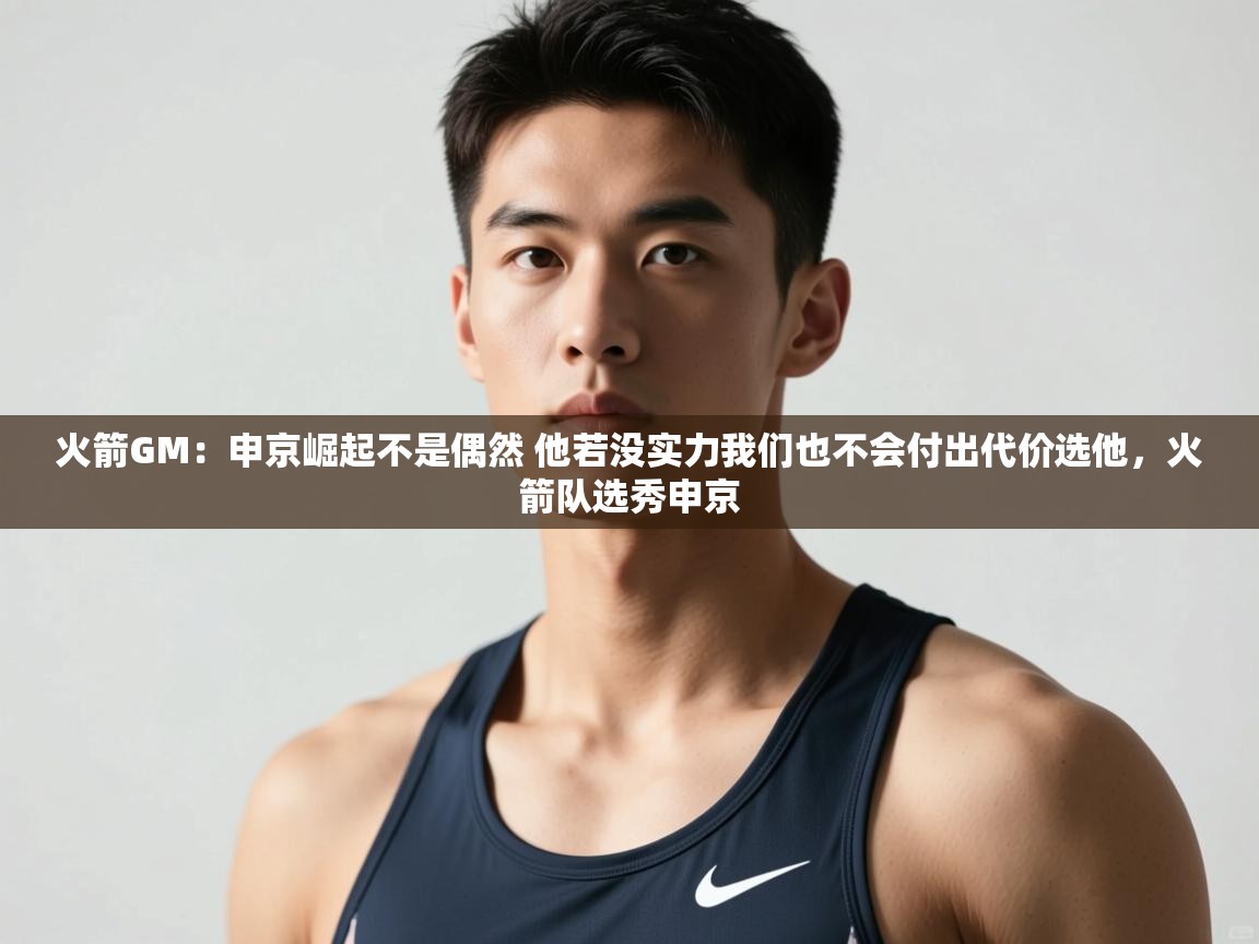 鲸蓝体育官网-火箭GM：申京崛起不是偶然 他若没实力我们也不会付出代价选他，火箭队选秀申京  第3张