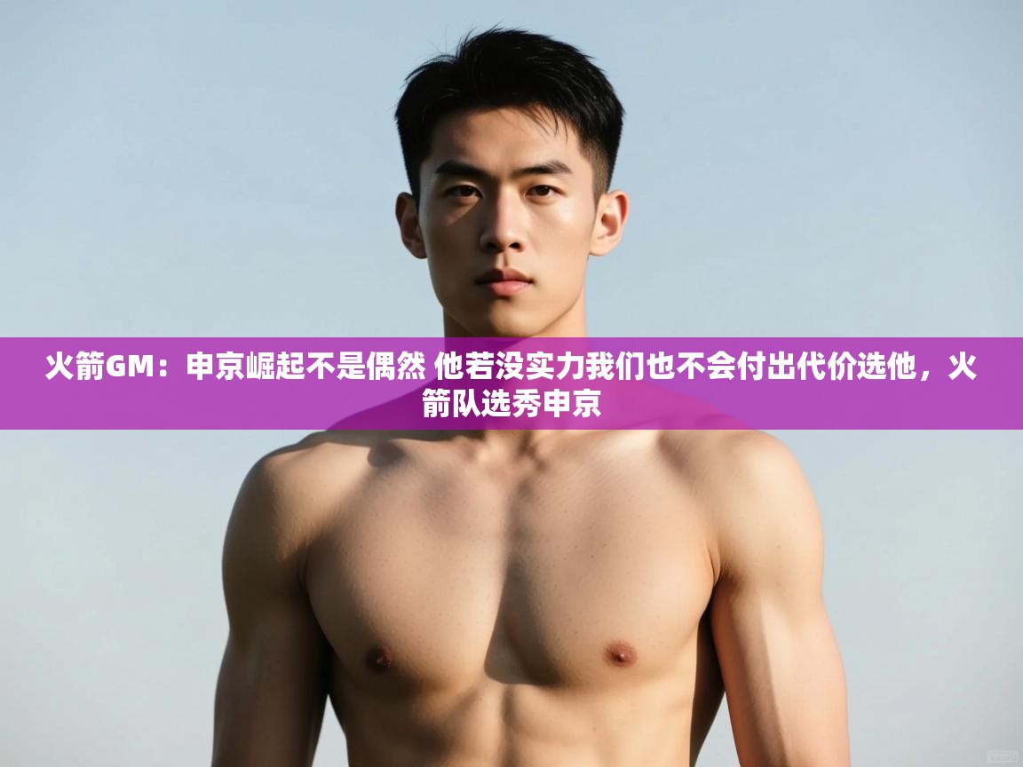 鲸蓝体育官网-火箭GM：申京崛起不是偶然 他若没实力我们也不会付出代价选他，火箭队选秀申京  第4张