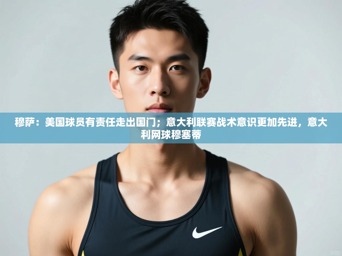 鲸蓝体育平台-穆萨：美国球员有责任走出国门；意大利联赛战术意识更加先进，意大利网球穆塞蒂