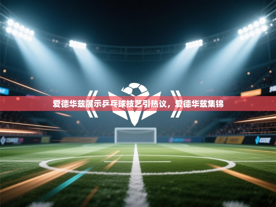 蓝鲸体育足球直播在线观看-爱德华兹展示乒乓球技艺引热议，爱德华兹集锦  第2张