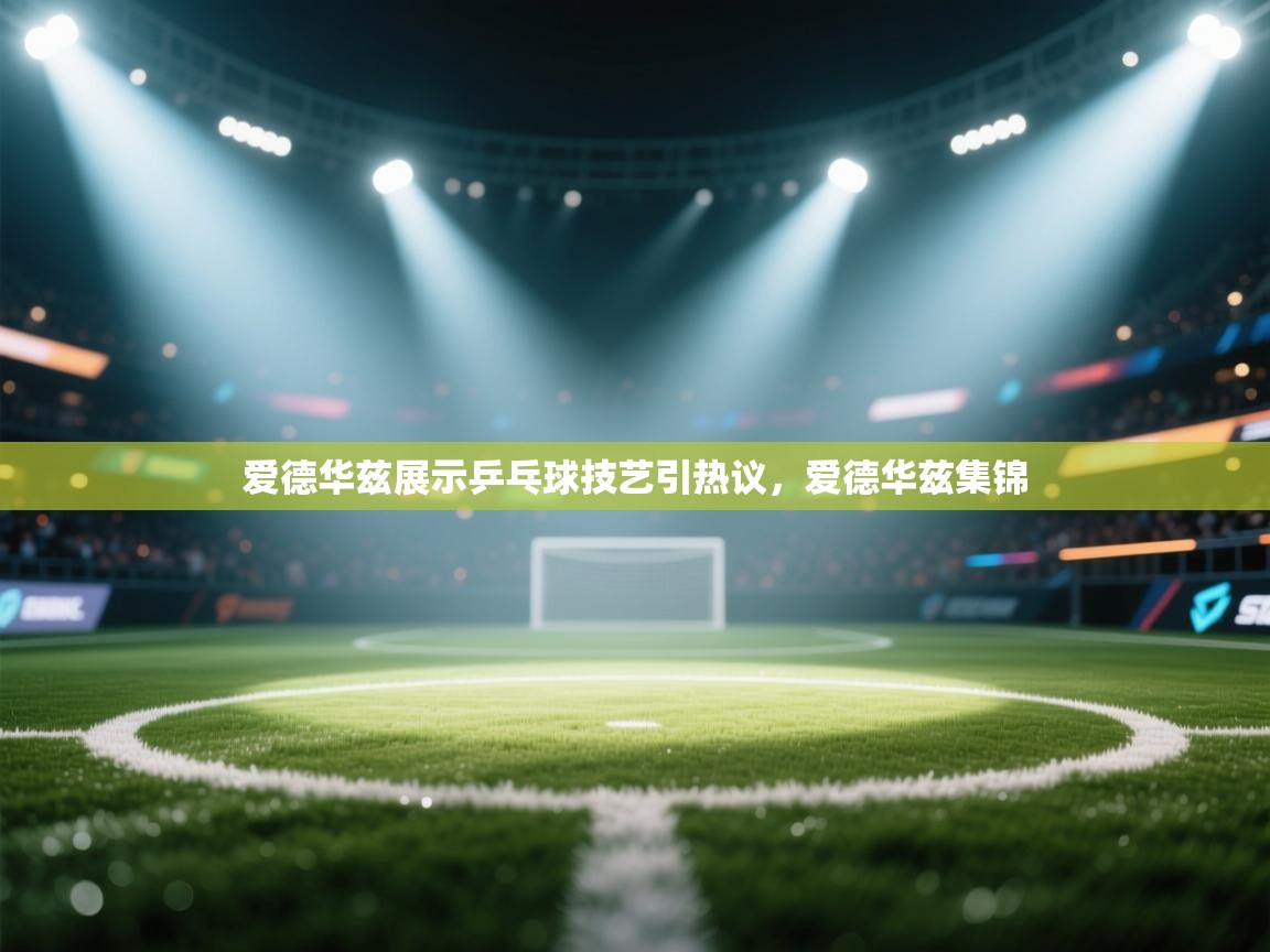 蓝鲸体育足球直播在线观看-爱德华兹展示乒乓球技艺引热议，爱德华兹集锦  第3张