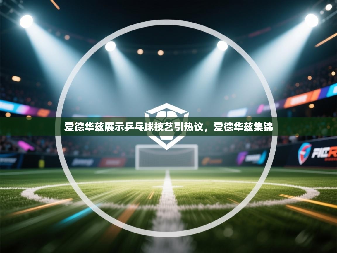 蓝鲸体育足球直播在线观看-爱德华兹展示乒乓球技艺引热议，爱德华兹集锦  第4张