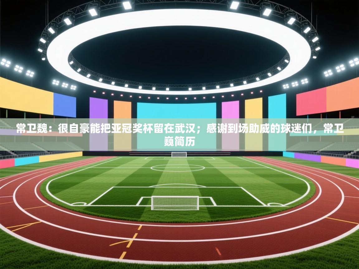 蓝鲸体育app-常卫魏:很自豪能把亚冠奖杯留在武汉;感谢到场助威的球迷们,常卫巍简历 第3张