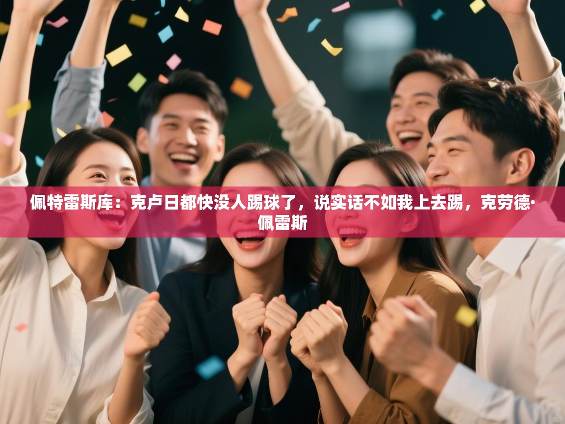 蓝鲸体育电脑版下载官网-佩特雷斯库：克卢日都快没人踢球了，说实话不如我上去踢，克劳德·佩雷斯