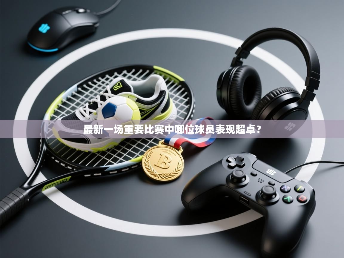 蓝鲸体育官网-最新一场重要比赛中哪位球员表现超卓? 第2张