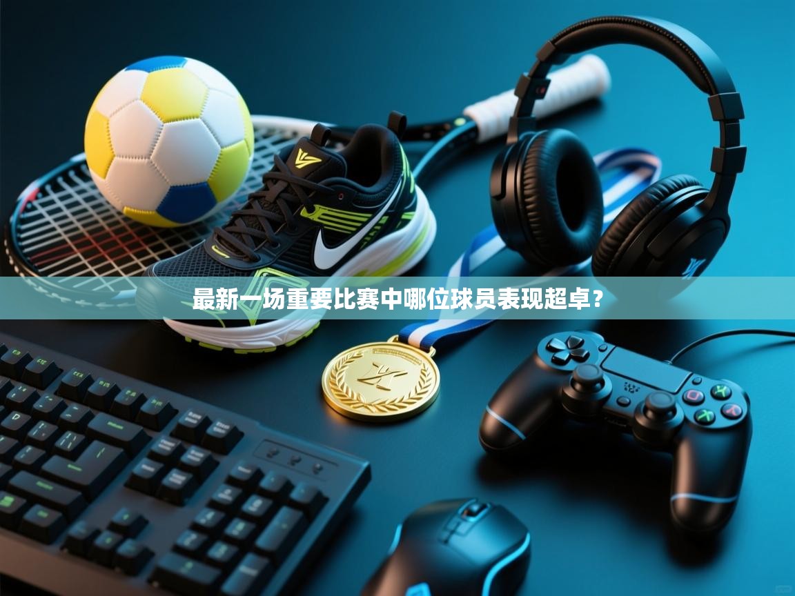 蓝鲸体育官网-最新一场重要比赛中哪位球员表现超卓? 第4张